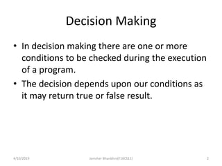 Decision Making
• In decision making there are one or more
conditions to be checked during the execution
of a program.
• The decision depends upon our conditions as
it may return true or false result.
4/10/2019 Jamsher Bhanbhro(F16CS11) 2
 