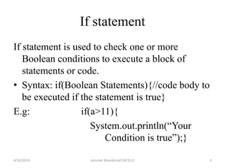 If statement
If statement is used to check one or more
Boolean conditions to execute a block of
statements or code.
• Syntax: if(Boolean Statements){//code body to
be executed if the statement is true}
E.g: if(a>11){
System.out.println(“Your
Condition is true”);}
4/10/2019 Jamsher Bhanbhro(F16CS11) 3
 