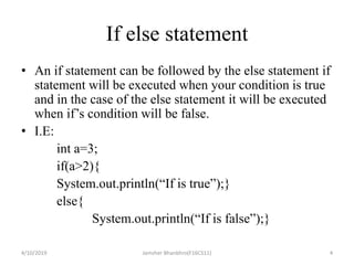 If else statement
• An if statement can be followed by the else statement if
statement will be executed when your condition is true
and in the case of the else statement it will be executed
when if’s condition will be false.
• I.E:
int a=3;
if(a>2){
System.out.println(“If is true”);}
else{
System.out.println(“If is false”);}
4/10/2019 Jamsher Bhanbhro(F16CS11) 4
 