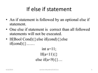 If else if statement
• An if statement is followed by an optional else if
statement.
• One else if statement is correct than all followed
statements will not be executed.
• If(Bool Cond){}else if(cond){}else
if(cond){}……
int a=11;
If(a<11){}
else if(a<9){}…
4/10/2019 Jamsher Bhanbhro(F16CS11) 5
 