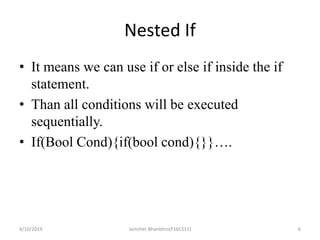 Nested If
• It means we can use if or else if inside the if
statement.
• Than all conditions will be executed
sequentially.
• If(Bool Cond){if(bool cond){}}….
4/10/2019 Jamsher Bhanbhro(F16CS11) 6
 
