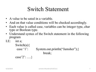 Switch Statement
• A value to be sated in a variable.
• And on that value conditions will be checked accordingly.
• Each value is called case, variables can be integer type, char
type or Boolean type.
• Understand syntax of the Switch statement in the following
program
I.E: int a;
Switch(a){
case ‘1’: System.out.println(“Jamsher”);}
break;
case’2’: ….}
4/10/2019 Jamsher Bhanbhro(F16CS11) 7
 