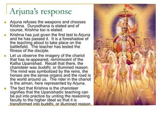 Arjuna’s response
 Arjuna refuses the weapons and chooses
Krishna. Duryodhana is elated and of
course, Krishna too is elated.
 Krishna has just given the first test to Arjuna
and he has passed it. It is a foreshadow of
the teaching about to take place on the
battlefield. The teacher has tested the
fitness of the disciple.
 Let us observe the imagery of the chariot
that has re-appeared, reminiscent of the
Katha Upanishad. Recall that there, the
charioteer was buddhi, or illumined reason.
The mind was symbolized by the reins, the
horses are the sense organs and the road is
the world around us. The rider in the chariot
is the atman, here represented by Arjuna.
 The fact that Krishna is the charioteer
signifies that the Upanishadic teaching can
be put into practice by uniting the reasoning
faculty to the higher ideal so that it is
transformed into buddhi, or illumined reason.
 