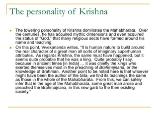The personality of Krishna
 The towering personality of Krishna dominates the Mahabharata. Over
the centuries, he has acquired mythic dimensions and even acquired
the status of “God,” that many religious sects have formed around his
name and teaching.
 On this point, Vivekananda writes, “It is human nature to build around
the real character of a great man all sorts of imaginary superhuman
attributes. As regards Krishna, the same must have happened, but it
seems quite probable that he was a king. Quite probably I say,
because in ancient times [in India] … it was chiefly the kings who
exerted themselves most in the preaching of Brahmajnana, or the
knowledge of Brahman. Another point to be noted here is that whoever
might have been the author of the Gita, we find its teachings the same
as those in the whole of the Mahabharata. From this, we can safely
infer that in the age of the Mahabharata, some great man arose and
preached the Brahmajnana, in this new garb to the then existing
society.”
 