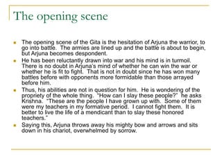 The opening scene
 The opening scene of the Gita is the hesitation of Arjuna the warrior, to
go into battle. The armies are lined up and the battle is about to begin,
but Arjuna becomes despondent.
 He has been reluctantly drawn into war and his mind is in turmoil.
There is no doubt in Arjuna’s mind of whether he can win the war or
whether he is fit to fight. That is not in doubt since he has won many
battles before with opponents more formidable than those arrayed
before him.
 Thus, his abilities are not in question for him. He is wondering of the
propriety of the whole thing. “How can I slay these people?” he asks
Krishna. “These are the people I have grown up with. Some of them
were my teachers in my formative period. I cannot fight them. It is
better to live the life of a mendicant than to slay these honored
teachers.”
 Saying this, Arjuna throws away his mighty bow and arrows and sits
down in his chariot, overwhelmed by sorrow.
 
