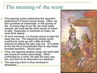 The meaning of the scene
 This opening scene epitomizes the recurrent
predicament of every human being. Often, we
find ourselves at crossroads, in the journey of
life. At every step of our life, we must make
choices, we must decide what course of action
to take. Especially in moments of crises, we
must think clearly.
 At such moments, it is human nature to take the
easy way out. The reasoning faculty works
overtime to come up with noble and lofty
reasons for taking the easy way out. “It is better
to live the life of a mendicant than to slay these
honored teachers,” Arjuna says.
 Thus, the opening chapter brings into bold relief
two issues of human psychology. When
confronted by a crisis, we take the easy way
out, and then try to rationalize our behavior.
 The opening scene is thus universal in
dimension.
 