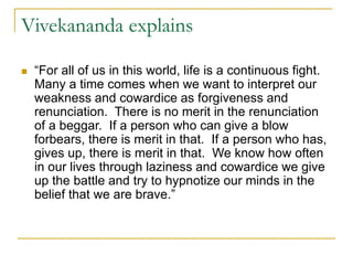 Vivekananda explains
 “For all of us in this world, life is a continuous fight.
Many a time comes when we want to interpret our
weakness and cowardice as forgiveness and
renunciation. There is no merit in the renunciation
of a beggar. If a person who can give a blow
forbears, there is merit in that. If a person who has,
gives up, there is merit in that. We know how often
in our lives through laziness and cowardice we give
up the battle and try to hypnotize our minds in the
belief that we are brave.”
 