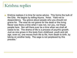 Krishna replies
 Krishna realizes it is time for some advice. This forms the bulk of
the Gita. He begins by telling Arjuna, “Arise. Yield not to
despondency. You grieve about people who you should not
grieve for. The wise do not grieve for the dead or the living.
Never was there a time when I was not, nor you, nor these
people here. Nor will there ever be a time when we shall all
cease to be. The drama of life is a process of psychic growth.
Just as one grows in this body from childhood, youth and old
age, even so, one moves from life to life, from death to birth, by
taking on another body. The sage is not perplexed by this
process.”
 