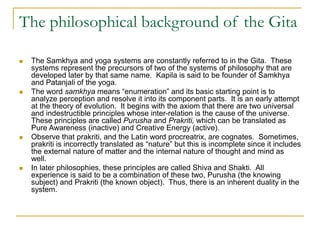 The philosophical background of the Gita
 The Samkhya and yoga systems are constantly referred to in the Gita. These
systems represent the precursors of two of the systems of philosophy that are
developed later by that same name. Kapila is said to be founder of Samkhya
and Patanjali of the yoga.
 The word samkhya means “enumeration” and its basic starting point is to
analyze perception and resolve it into its component parts. It is an early attempt
at the theory of evolution. It begins with the axiom that there are two universal
and indestructible principles whose inter-relation is the cause of the universe.
These principles are called Purusha and Prakriti, which can be translated as
Pure Awareness (inactive) and Creative Energy (active).
 Observe that prakriti, and the Latin word procreatrix, are cognates. Sometimes,
prakriti is incorrectly translated as “nature” but this is incomplete since it includes
the external nature of matter and the internal nature of thought and mind as
well.
 In later philosophies, these principles are called Shiva and Shakti. All
experience is said to be a combination of these two, Purusha (the knowing
subject) and Prakriti (the known object). Thus, there is an inherent duality in the
system.
 