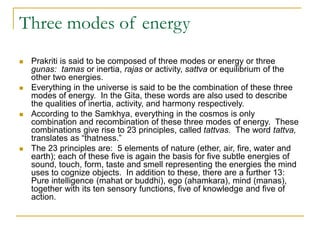 Three modes of energy
 Prakriti is said to be composed of three modes or energy or three
gunas: tamas or inertia, rajas or activity, sattva or equilibrium of the
other two energies.
 Everything in the universe is said to be the combination of these three
modes of energy. In the Gita, these words are also used to describe
the qualities of inertia, activity, and harmony respectively.
 According to the Samkhya, everything in the cosmos is only
combination and recombination of these three modes of energy. These
combinations give rise to 23 principles, called tattvas. The word tattva,
translates as “thatness.”
 The 23 principles are: 5 elements of nature (ether, air, fire, water and
earth); each of these five is again the basis for five subtle energies of
sound, touch, form, taste and smell representing the energies the mind
uses to cognize objects. In addition to these, there are a further 13:
Pure intelligence (mahat or buddhi), ego (ahamkara), mind (manas),
together with its ten sensory functions, five of knowledge and five of
action.
 