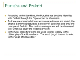 Purusha and Prakriti
 According to the Samkhya, the Purusha has become identified
with Prakriti through the “ego-sense” or ahamkara.
 As there are many individuals whose experiences are varied, the
original Samkhya postulates a plurality of purushas and only one
principle of Prakriti. This curious arrangement will be discussed
later when we study the Vedanta system.
 In the Gita, these two terms are used to refer loosely to the
philosophy of the Upanishads. The word “yoga” is used to refer
to the “yoga of knowledge.”
 