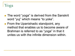 Yoga
 The word “yoga” is derived from the Sanskrit
word “yuj” which means “to yoke”.
 From the Upanishadic standpoint, any
method that enables us to become aware of
Brahman is referred to as “yoga” in that it
unites us with the infinite dimension within.
 
