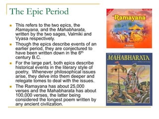 The Epic Period
 This refers to the two epics, the
Ramayana, and the Mahabharata,
written by the two sages, Valmiki and
Vyasa respectively.
 Though the epics describe events of an
earlier period, they are conjectured to
have been written down in the 6th
century B.C.
 For the large part, both epics describe
historical events in the literary style of
poetry. Whenever philosophical issues
arise, they delve into them deeper and
relegate tomes to deal with the issues.
 The Ramayana has about 25,000
verses and the Mahabharata has about
100,000 verses, the latter being
considered the longest poem written by
any ancient civilization.
 