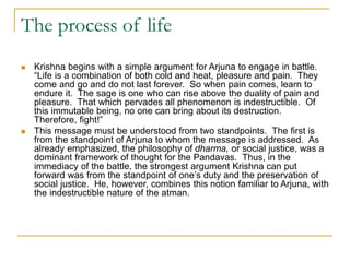 The process of life
 Krishna begins with a simple argument for Arjuna to engage in battle.
“Life is a combination of both cold and heat, pleasure and pain. They
come and go and do not last forever. So when pain comes, learn to
endure it. The sage is one who can rise above the duality of pain and
pleasure. That which pervades all phenomenon is indestructible. Of
this immutable being, no one can bring about its destruction.
Therefore, fight!”
 This message must be understood from two standpoints. The first is
from the standpoint of Arjuna to whom the message is addressed. As
already emphasized, the philosophy of dharma, or social justice, was a
dominant framework of thought for the Pandavas. Thus, in the
immediacy of the battle, the strongest argument Krishna can put
forward was from the standpoint of one’s duty and the preservation of
social justice. He, however, combines this notion familiar to Arjuna, with
the indestructible nature of the atman.
 
