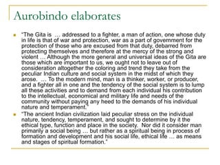 Aurobindo elaborates
 “The Gita is … addressed to a fighter, a man of action, one whose duty
in life is that of war and protection, war as a part of government for the
protection of those who are excused from that duty, debarred from
protecting themselves and therefore at the mercy of the strong and
violent … Although the more general and universal ideas of the Gita are
those which are important to us, we ought not to leave out of
consideration altogether the coloring and trend they take from the
peculiar Indian culture and social system in the midst of which they
arose. … To the modern mind, man is a thinker, worker, or producer,
and a fighter all in one and the tendency of the social system is to lump
all these activities and to demand from each individual his contribution
to the intellectual, economical and military life and needs of the
community without paying any heed to the demands of his individual
nature and temperament.”
 “The ancient Indian civilization laid peculiar stress on the individual
nature, tendency, temperament, and sought to determine by it the
ethical type, function and place in the society. Nor did it consider man
primarily a social being … but rather as a spiritual being in process of
formation and development and his social life, ethical life … as means
and stages of spiritual formation.”
 