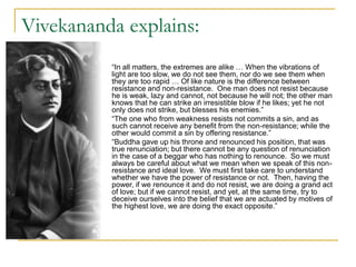 Vivekananda explains:
 “In all matters, the extremes are alike … When the vibrations of
light are too slow, we do not see them, nor do we see them when
they are too rapid … Of like nature is the difference between
resistance and non-resistance. One man does not resist because
he is weak, lazy and cannot, not because he will not; the other man
knows that he can strike an irresistible blow if he likes; yet he not
only does not strike, but blesses his enemies.”
 “The one who from weakness resists not commits a sin, and as
such cannot receive any benefit from the non-resistance; while the
other would commit a sin by offering resistance.”
 “Buddha gave up his throne and renounced his position, that was
true renunciation; but there cannot be any question of renunciation
in the case of a beggar who has nothing to renounce. So we must
always be careful about what we mean when we speak of this non-
resistance and ideal love. We must first take care to understand
whether we have the power of resistance or not. Then, having the
power, if we renounce it and do not resist, we are doing a grand act
of love; but if we cannot resist, and yet, at the same time, try to
deceive ourselves into the belief that we are actuated by motives of
the highest love, we are doing the exact opposite.”
 