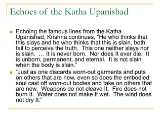Echoes of the Katha Upanishad
 Echoing the famous lines from the Katha
Upanishad, Krishna continues, “He who thinks that
this slays and he who thinks that this is slain, both
fail to perceive the truth. This one neither slays nor
is slain. … It is never born. Nor does It ever die. It
is unborn, permanent, and eternal. It is not slain
when the body is slain.”
 “Just as one discards worn-out garments and puts
on others that are new, even so does the embodied
soul cast off worn-out bodies and take on others that
are new. Weapons do not cleave It. Fire does not
burn It. Water does not make It wet. The wind does
not dry It.”
 