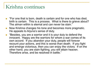 Krishna continues
 “For one that is born, death is certain and for one who has died,
birth is certain. This is a process. What is there to grieve about?
The atman within is eternal and can never be slain.”
 Now Krishna changes his tone and becomes more pragmatic.
He appeals to Arjuna’s sense of duty.
 “Besides, you are a warrior and it is your duty to defend the
innocent. Happy are the warriors for whom a war comes of its
own accord. If you abandon your duty, people will forever
recount your actions, and this is worse than death. If you fight
and emerge victorious, then you can enjoy the victory. If on the
other hand, you are slain fighting, you will attain heaven.
Therefore arise, and be resolved in battle.”
 