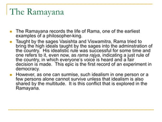 The Ramayana
 The Ramayana records the life of Rama, one of the earliest
examples of a philosopher-king.
 Taught by the sages Vasishta and Viswamitra, Rama tried to
bring the high ideals taught by the sages into the adminstration of
the country. His idealistic rule was successful for some time and
one refers to it, even now, as rama rajya, indicating a just rule of
the country, in which everyone’s voice is heard and a fair
decision is made. This epic is the first record of an experiment in
democracy.
 However, as one can surmise, such idealism in one person or a
few persons alone cannot survive unless that idealism is also
shared by the multitude. It is this conflict that is explored in the
Ramayana.
 