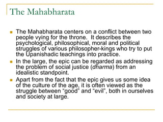 The Mahabharata
 The Mahabharata centers on a conflict between two
people vying for the throne. It describes the
psychological, philosophical, moral and political
struggles of various philosopher-kings who try to put
the Upanishadic teachings into practice.
 In the large, the epic can be regarded as addressing
the problem of social justice (dharma) from an
idealistic standpoint.
 Apart from the fact that the epic gives us some idea
of the culture of the age, it is often viewed as the
struggle between “good” and “evil”, both in ourselves
and society at large.
 