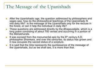 The Message of the Upanishads
 After the Upanishadic age, the question addressed by philosophers and
sages was, how do the philosophical teachings of the Upanishads fit
into daily life? Is the message of the Upanishads only for the recluse in
the forest, or can it help the individual in daily life?
 These questions are addressed directly by the Bhagavadgita, which is a
long poem consisting of about 700 verses and occurring in a portion of
the Mahabharata.
 It was excised from the monumental epic by the 6th century A.D.
philosopher Shankara, and over the centuries, its status has grown and
it now occupies the sacred status of a scripture.
 It is said that the Gita represents the quintessence of the message of
the Upanishads, but as we shall see, it is more than that.
 