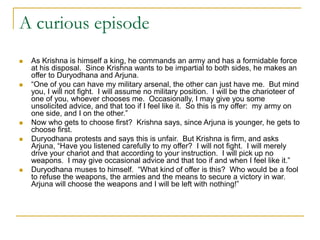 A curious episode
 As Krishna is himself a king, he commands an army and has a formidable force
at his disposal. Since Krishna wants to be impartial to both sides, he makes an
offer to Duryodhana and Arjuna.
 “One of you can have my military arsenal, the other can just have me. But mind
you, I will not fight. I will assume no military position. I will be the charioteer of
one of you, whoever chooses me. Occasionally, I may give you some
unsolicited advice, and that too if I feel like it. So this is my offer: my army on
one side, and I on the other.”
 Now who gets to choose first? Krishna says, since Arjuna is younger, he gets to
choose first.
 Duryodhana protests and says this is unfair. But Krishna is firm, and asks
Arjuna, “Have you listened carefully to my offer? I will not fight. I will merely
drive your chariot and that according to your instruction. I will pick up no
weapons. I may give occasional advice and that too if and when I feel like it.”
 Duryodhana muses to himself. “What kind of offer is this? Who would be a fool
to refuse the weapons, the armies and the means to secure a victory in war.
Arjuna will choose the weapons and I will be left with nothing!”
 