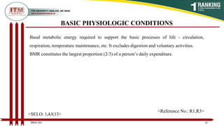 Basal metabolic energy required to support the basic processes of life - circulation,
respiration, temperature maintenance, etc. It excludes digestion and voluntary activities.
BMR constitutes the largest proportion (2/3) of a person’s daily expenditure.
BASIC PHYSIOLOGIC CONDITIONS
12
BNSG 201
<SELO: 1,4,9,13>
<Reference No.: R1,R3>
 