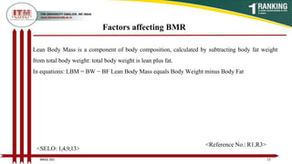 Lean Body Mass is a component of body composition, calculated by subtracting body fat weight
from total body weight: total body weight is lean plus fat.
In equations: LBM = BW − BF Lean Body Mass equals Body Weight minus Body Fat
Factors affecting BMR
17
BNSG 201
<SELO: 1,4,9,13>
<Reference No.: R1,R3>
 