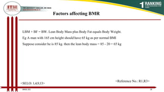 LBM + BF = BW. Lean Body Mass plus Body Fat equals Body Weight.
Eg A man with 165 cm height should have 65 kg as per normal BMI
Suppose consider he is 85 kg. then the lean body mass = 85 - 20 = 65 kg
Factors affecting BMR
18
BNSG 201
<SELO: 1,4,9,13>
<Reference No.: R1,R3>
 
