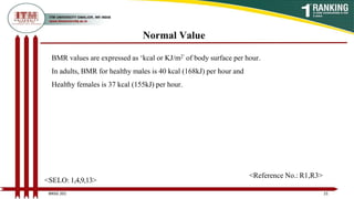Normal Value
BMR values are expressed as ‘kcal or KJ/m2’ of body surface per hour.
In adults, BMR for healthy males is 40 kcal (168kJ) per hour and
Healthy females is 37 kcal (155kJ) per hour.
21
BNSG 201
<SELO: 1,4,9,13>
<Reference No.: R1,R3>
 