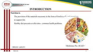 INTRODUCTION
Nutrition is
The provision of the materials necessary in the form of food to cells and organisms
to support life.
Healthy diet prevents or alleviates - common health problems.
5
BNSG 201
<SELO: 1,4,9,13>
<Reference No.: R1,R3>
 