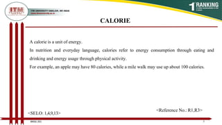 CALORIE
A calorie is a unit of energy.
In nutrition and everyday language, calories refer to energy consumption through eating and
drinking and energy usage through physical activity.
For example, an apple may have 80 calories, while a mile walk may use up about 100 calories.
7
BNSG 201
<SELO: 1,4,9,13>
<Reference No.: R1,R3>
 