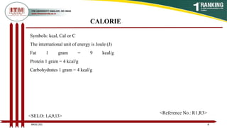 CALORIE
Symbols: kcal, Cal or C
The international unit of energy is Joule (J)
Fat 1 gram = 9 kcal/g
Protein 1 gram = 4 kcal/g
Carbohydrates 1 gram = 4 kcal/g
8
BNSG 201
<SELO: 1,4,9,13>
<Reference No.: R1,R3>
 