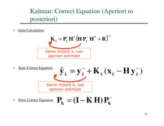 11
Kalman: Correct Equation (Aperiori to
posteriori)
 Gain Calculation:
 State Correct Equation:
 Error Correct Equation:
( ) 1
−
−
−
+
= R
H
P
H
H
P
K T
k
T
k
k
Same instant k, use
aperiori estimate
)
(
ˆ −
−
−
+
= k
k
k
k
k y
H
x
K
y
y
Same instant k, use
aperiori estimate
−
−
= k
k P
H)
K
(I
P
 