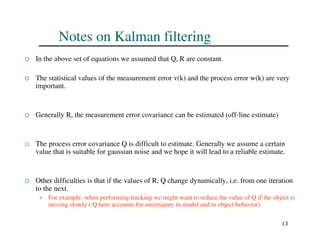 13
Notes on Kalman filtering
 In the above set of equations we assumed that Q, R are constant.
 The statistical values of the measurement error v(k) and the process error w(k) are very
important.
 Generally R, the measurement error covariance can be estimated (off-line estimate)
 The process error covariance Q is difficult to estimate. Generally we assume a certain
value that is suitable for gaussian noise and we hope it will lead to a reliable estimate.
 Other difficulties is that if the values of R, Q change dynamically, i.e. from one iteration
to the next.
 For example: when performing tracking we might want to reduce the value of Q if the object is
moving slowly ( Q here accounts for uncertainty in model and in object behavior)
 
