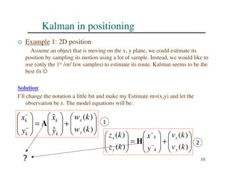 15
Kalman in positioning
 Example 1: 2D position
Assume an object that is moving on the x, y plane, we could estimate its
position by sampling its motion using a lot of sample. Instead, we would like to
use (only the 1st /or/ few samples) to estimate its route. Kalman seems to be the
best fit ☺
Solution:
I’ll change the notation a little bit and make my Estimate m=(x,y) and let the
observation be z. The model equations will be:








+








=








−
−
)
(
)
(
ˆ
ˆ
k
w
k
w
y
x
y
x
y
x
k
k
k
k
A 1








+








=








−
−
)
(
)
(
)
(
)
(
k
v
k
v
y
x
k
z
k
z
y
x
k
k
y
x
H 2
?
 