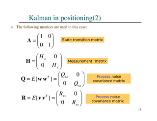 16
Kalman in positioning(2)
 The following matrices are used in this case:








=
1
0
0
1
A State transition matrix








=
=
xx
xx
T
Q
Q
E
0
0
}
{ w
w
Q Process noise
covariance matrix








=
=
xx
xx
T
R
R
E
0
0
}
{ v
v
R Process noise
covariance matrix








=
y
x
H
H
0
0
H Measurement matrix
 