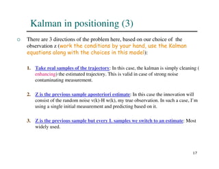 17
 There are 3 directions of the problem here, based on our choice of the
observation z (work the conditions by your hand, use the Kalman
equations along with the choices in this model):
1. Take real samples of the trajectory: In this case, the kalman is simply cleaning (
enhancing) the estimated trajectory. This is valid in case of strong noise
contaminating measurement.
2. Z is the previous sample aposteriori estimate: In this case the innovation will
consist of the random noise v(k)-H w(k), my true observation. In such a case, I’m
using a single initial measurement and predicting based on it.
3. Z is the previous sample but every L samples we switch to an estimate: Most
widely used.
Kalman in positioning (3)
 