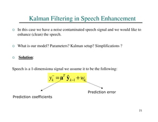 21
Kalman Filtering in Speech Enhancement
 In this case we have a noise contaminated speech signal and we would like to
enhance (clean) the speech.
 What is our model? Parameters? Kalman setup? Simplifications ?
 Solution:
Speech is a 1-dimensiona signal we assume it to be the following:
k
k
T
k w
y +
= −
−
1
ŷ
a
Prediction coefficients
Prediction error
 
