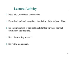 24
Lecture Activity
 Read and Understand the concepts.
 Download and understand the simulation of the Kalman filter.
 Do the simulation of the Kalmna filter for wireless channel
estimation and tracking.
 Read the reading material.
 Solve the assignment.
 