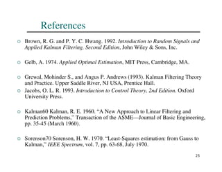 25
References
 Brown, R. G. and P. Y. C. Hwang. 1992. Introduction to Random Signals and
Applied Kalman Filtering, Second Edition, John Wiley  Sons, Inc.
 Gelb, A. 1974. Applied Optimal Estimation, MIT Press, Cambridge, MA.
 Grewal, Mohinder S., and Angus P. Andrews (1993). Kalman Filtering Theory
and Practice. Upper Saddle River, NJ USA, Prentice Hall.
 Jacobs, O. L. R. 1993. Introduction to Control Theory, 2nd Edition. Oxford
University Press.
 Kalman60 Kalman, R. E. 1960. “A New Approach to Linear Filtering and
Prediction Problems,” Transaction of the ASME—Journal of Basic Engineering,
pp. 35-45 (March 1960).
 Sorenson70 Sorenson, H. W. 1970. “Least-Squares estimation: from Gauss to
Kalman,” IEEE Spectrum, vol. 7, pp. 63-68, July 1970.
 