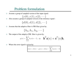 3
Problem formulation
 Assume a group of sampled version of the input signal:
 Also assume a group of sampled version of the reference signal :
 Assume that the adaptive filter is FIR filter given by:
 The output of the adaptive FIR filter is given by:
 Where the error signal is given by:
 
