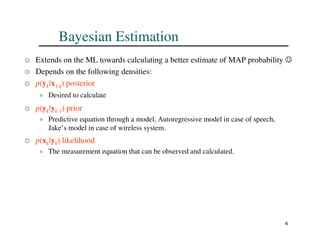 4
Bayesian Estimation
 Extends on the ML towards calculating a better estimate of MAP probability ☺
 Depends on the following densities:
 p(yk|x1:k) posterior
 Desired to calculate
 p(yk|yk-1) prior
 Predictive equation through a model, Autoregressive model in case of speech,
Jake’s model in case of wireless system.
 p(xk|yk) likelihood
 The measurement equation that can be observed and calculated.
 