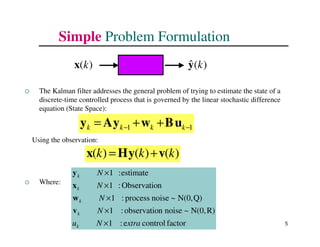 5
Simple Problem Formulation
 The Kalman filter addresses the general problem of trying to estimate the state of a
discrete-time controlled process that is governed by the linear stochastic difference
equation (State Space):
Using the observation:
 Where:
1
1 −
− +
+
= k
k
k
k u
B
w
y
A
y
)
(
)
(
)
( k
k
k v
y
H
x +
=
factor
control
e
:
1
R)
N(0,
~
noise
n
observatio
:
1
Q)
N(0,
~
noise
process
:
1
n
Observatio
:
1
estimate
:
1
xtra
N
u
N
N
N
N
k
k
k
k
k
×
×
×
×
×
v
w
x
y
)
(k
x )
(
ˆ k
y
 