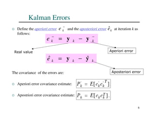 6
Kalman Errors
 Define the aperiori error and the aposteriori error at iteration k as
follows:
The covariance of the errors are:
 Aperiori error covariance estimate:
 Apostriori error covariance estimate:
−
k
e k
ê
−
−
−
= k
k
k
e y
y
Real value Aperiori error
k
k
k
e y
y ˆ
ˆ −
=
Aposteriori error
 