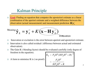 7
Kalman Principle
 Goal: Finding an equation that computes the aposteriori estimate as a linear
combination of the aperiori estimate and a weighted difference between the
observation (actual measurement) and measurement prediction
Meaning:
 Innovation or excitation is the error between aperiori and aposteriori estimate.
 Innovation is also called residual ( difference between actual and estimated
observation).
 The Gain K ( blending factor) should be evaluated carefully (only degree of
freedom in the equation).
 A form to minimize K is ( no proof):
−
k
y
H
)
(
ˆ −
−
−
+
= k
k
k K y
H
x
y
y
Innovation
 
