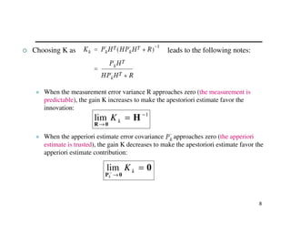 8
 Choosing K as leads to the following notes:
 When the measurement error variance R approaches zero (the measurement is
predictable), the gain K increases to make the apestoriori estimate favor the
innovation:
 When the apperiori estimate error covariance approaches zero (the apperiori
estimate is trusted), the gain K decreases to make the apestoriori estimate favor the
apperiori estimate contribution:
1
lim −
→
= H
0
R
k
K
0
0
P
=
→
− k
K
k
lim
 