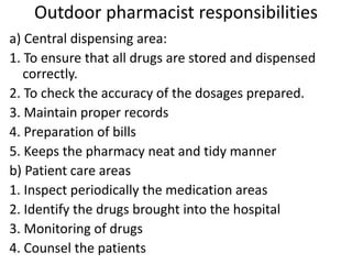 Outdoor pharmacist responsibilities
a) Central dispensing area:
1. To ensure that all drugs are stored and dispensed
correctly.
2. To check the accuracy of the dosages prepared.
3. Maintain proper records
4. Preparation of bills
5. Keeps the pharmacy neat and tidy manner
b) Patient care areas
1. Inspect periodically the medication areas
2. Identify the drugs brought into the hospital
3. Monitoring of drugs
4. Counsel the patients
 