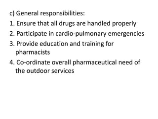 c) General responsibilities:
1. Ensure that all drugs are handled properly
2. Participate in cardio-pulmonary emergencies
3. Provide education and training for
pharmacists
4. Co-ordinate overall pharmaceutical need of
the outdoor services
 