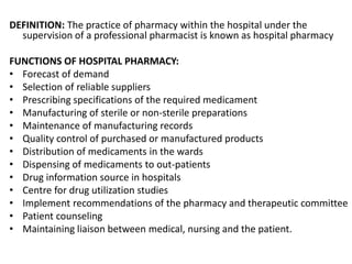 DEFINITION: The practice of pharmacy within the hospital under the
supervision of a professional pharmacist is known as hospital pharmacy
FUNCTIONS OF HOSPITAL PHARMACY:
• Forecast of demand
• Selection of reliable suppliers
• Prescribing specifications of the required medicament
• Manufacturing of sterile or non-sterile preparations
• Maintenance of manufacturing records
• Quality control of purchased or manufactured products
• Distribution of medicaments in the wards
• Dispensing of medicaments to out-patients
• Drug information source in hospitals
• Centre for drug utilization studies
• Implement recommendations of the pharmacy and therapeutic committee
• Patient counseling
• Maintaining liaison between medical, nursing and the patient.
 